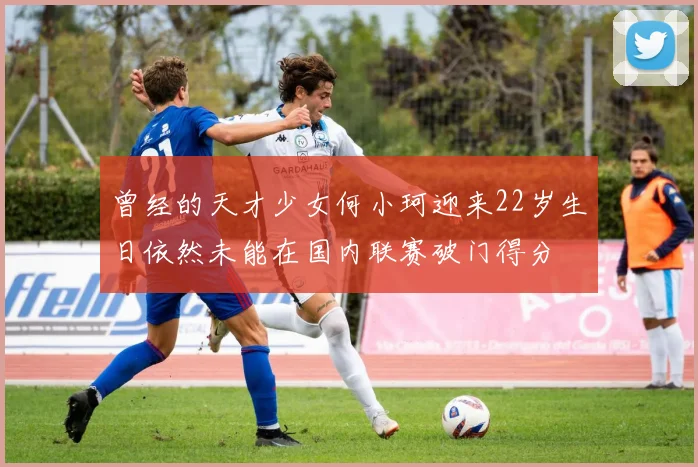曾经的天才少女何小珂迎来22岁生日依然未能在国内联赛破门得分
