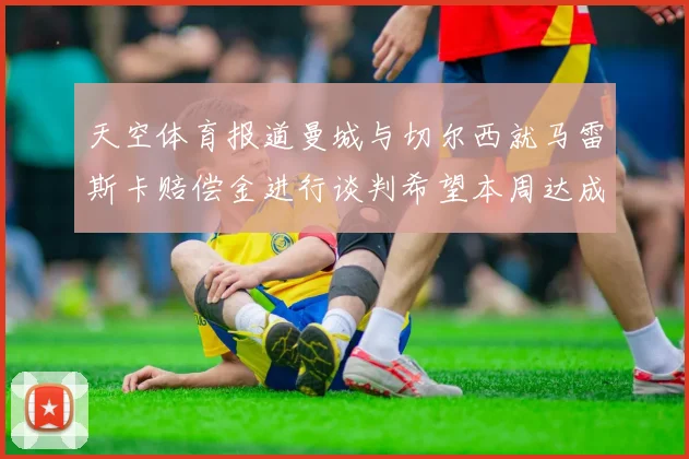 天空体育报道曼城与切尔西就马雷斯卡赔偿金进行谈判希望本周达成协议