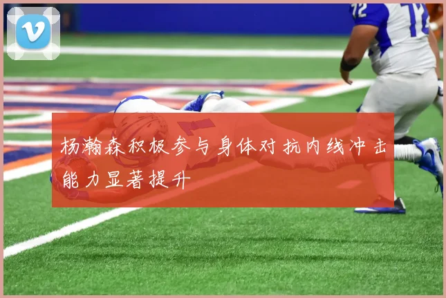 杨瀚森积极参与身体对抗内线冲击能力显著提升