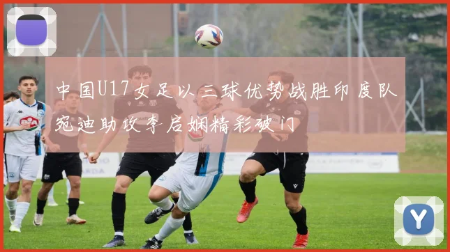 中国U17女足以三球优势战胜印度队宛迪助攻李启娴精彩破门