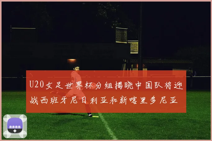 U20女足世界杯分组揭晓中国队将迎战西班牙尼日利亚和新喀里多尼亚