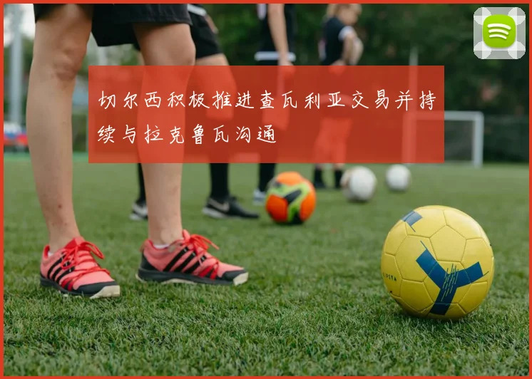 切尔西积极推进查瓦利亚交易并持续与拉克鲁瓦沟通