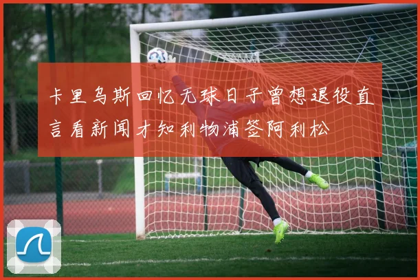 卡里乌斯回忆无球日子曾想退役直言看新闻才知利物浦签阿利松