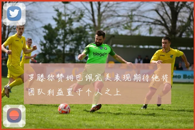 罗滕称赞姆巴佩完美表现期待他将团队利益置于个人之上