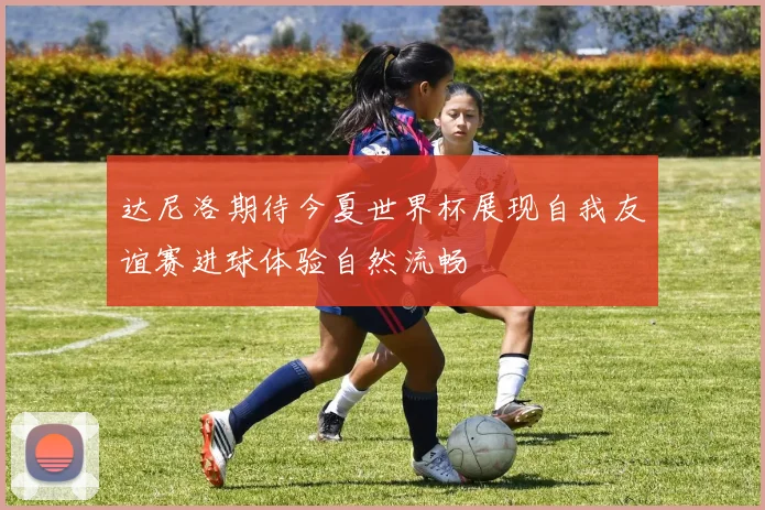 达尼洛期待今夏世界杯展现自我友谊赛进球体验自然流畅