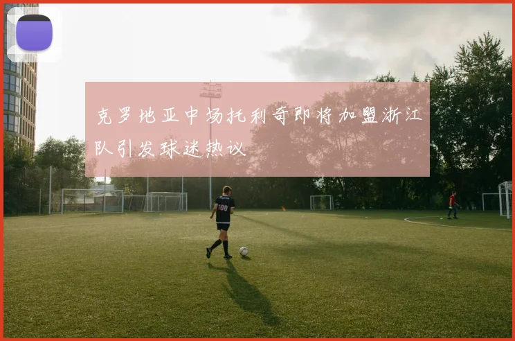 克罗地亚中场托利奇即将加盟浙江队引发球迷热议