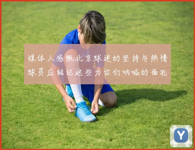 媒体人感慨北京球迷的坚持与热情球员应铭记这些为你们呐喊的面孔