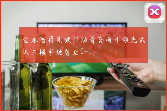 金永浩再度破门助青岛海牛领先武汉三镇半场落后0-1