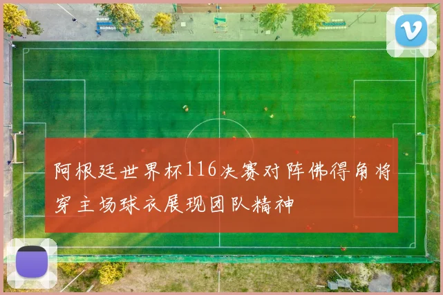 阿根廷世界杯116决赛对阵佛得角将穿主场球衣展现团队精神