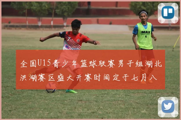 全国U15青少年篮球联赛男子组湖北洪湖赛区盛大开赛时间定于七月八日至十三日