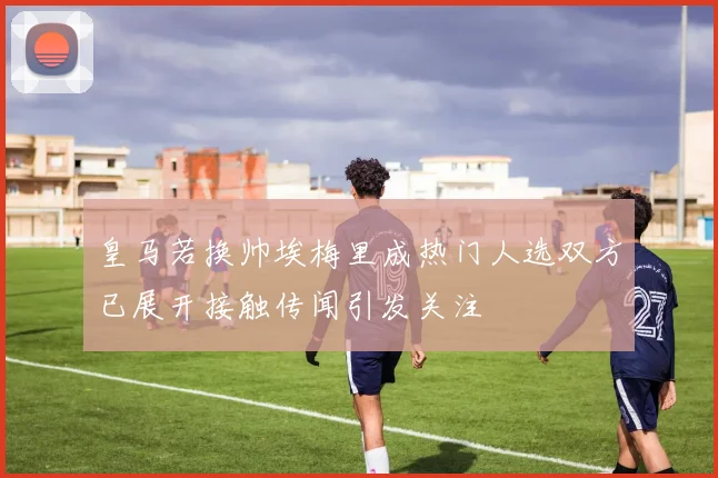 皇马若换帅埃梅里成热门人选双方已展开接触传闻引发关注