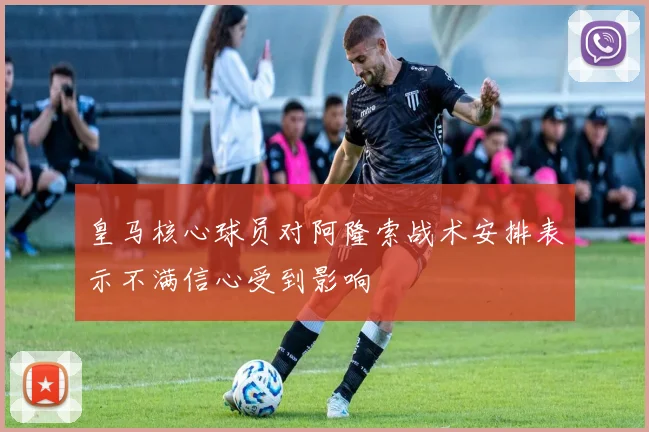 皇马核心球员对阿隆索战术安排表示不满信心受到影响