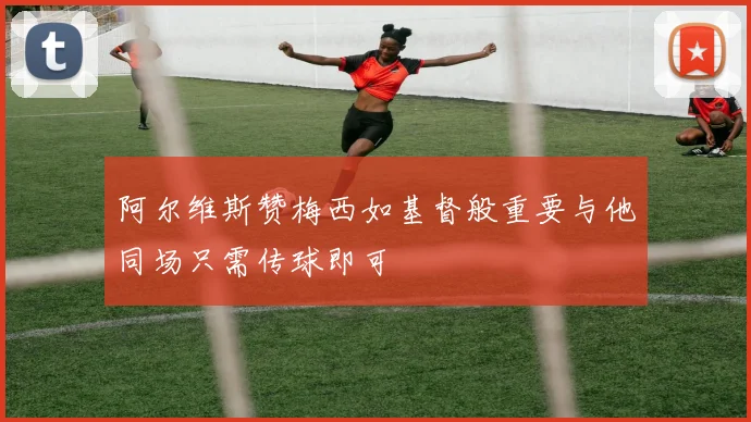 阿尔维斯赞梅西如基督般重要与他同场只需传球即可
