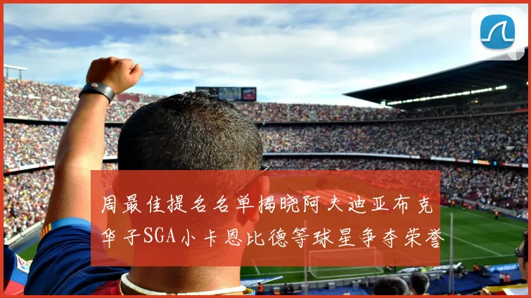 周最佳提名名单揭晓阿夫迪亚布克华子SGA小卡恩比德等球星争夺荣誉