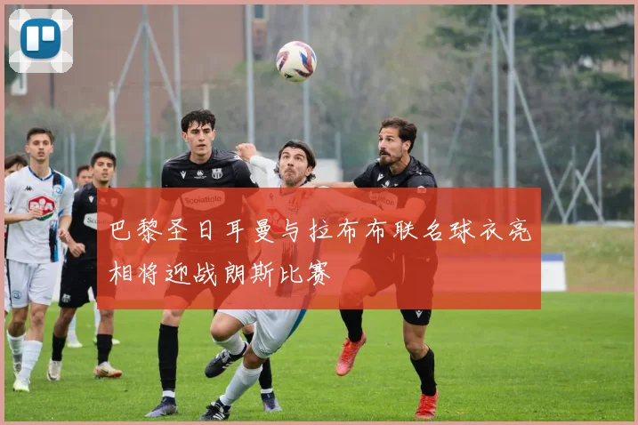 巴黎圣日耳曼与拉布布联名球衣亮相将迎战朗斯比赛
