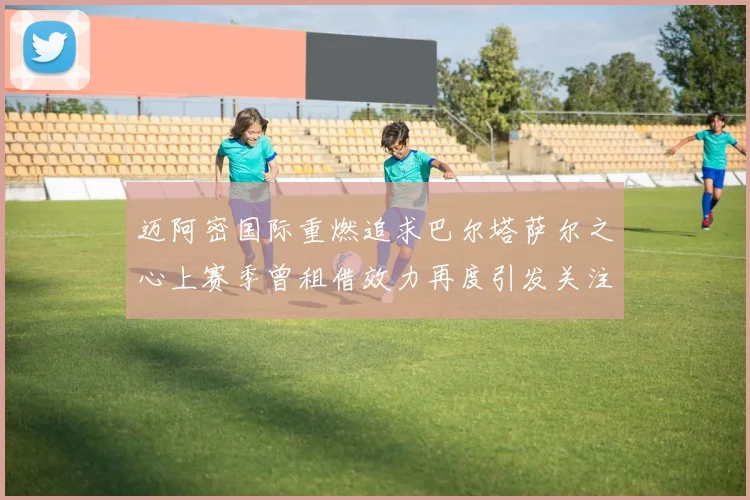 迈阿密国际重燃追求巴尔塔萨尔之心上赛季曾租借效力再度引发关注
