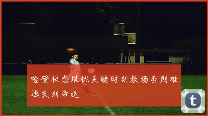 哈登状态堪忧关键时刻救场否则难逃失利命运