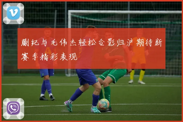 蒯纪与毛伟杰轻松合影归沪期待新赛季精彩表现