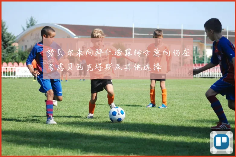努贝尔未向拜仁透露转会意向仍在考虑贝西克塔斯及其他选择