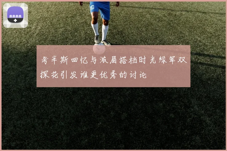 考辛斯回忆与浓眉搭档时光绿军双探花引发谁更优秀的讨论