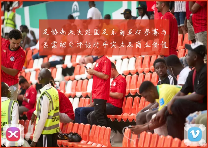 足协尚未决定国足东南亚杯参赛与否需综合评估对手实力及商业价值