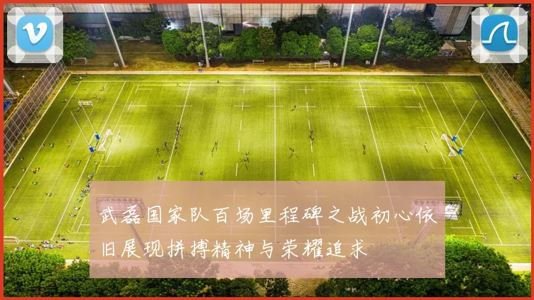 武磊国家队百场里程碑之战初心依旧展现拼搏精神与荣耀追求