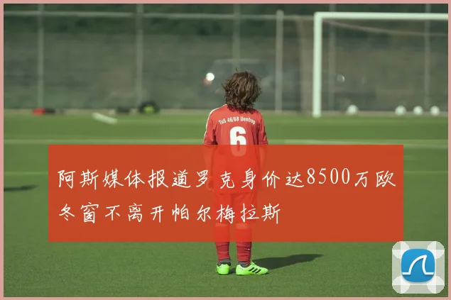 阿斯媒体报道罗克身价达8500万欧冬窗不离开帕尔梅拉斯